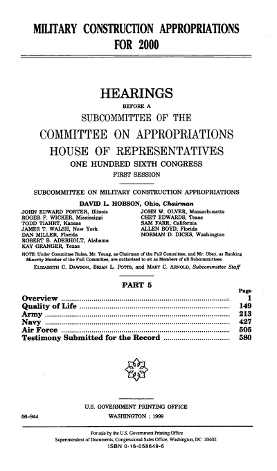 handle is hein.cbhear/mcamv0001 and id is 1 raw text is: MIUTARY CONSTRUCTION APPROPRIATIONS
FOR 2000
HEARINGS
BEFORE A
SUBCOMMITTEE OF THE
COMMITTEE ON APPROPRIATIONS
HOUSE OF REPRESENTATIVES
ONE HUNDRED SIXTH CONGRESS
FIRST SESSION
SUBCOMMITTEE ON MILITARY CONSTRUCTION APPROPRIATIONS
DAVID L HOBSON, Ohio, Chairman
JOHN EDWARD PORTER, Illinois           JOHN W. OLVER, Massachusetts
ROGER F. WICKER, Mississippi           CHET EDWARDS, Texas
TODD TIAHRT, Kansas                    SAM FARR, California
JAMES T. WALSH, New York               ALLEN BOYD, Florida
DAN MILLER, Florida                    NORMAN D. DICKS, Washington
ROBERT B. ADERHOLT, Alabama
KAY GRANGER, Texas
NOTE: Under Committee Rules, Mr. Young, as Chairman of the Full Committee, and Mr. Obey, as Ranking
Minority Member of the Full Committee, are authorized to sit as Members of all Subcommittees.
ELIZABETH C. DAWSON, BRiAN L. POrrs, and MARY C. ARNOLD, Subcommittee Staff
PART 5
Page
O verview     ......................................................................................  1
Q uality  of  Life  ...........................................................................  149
A rm y  ............................................................................................  213
N avy   ............................................................................................  427
A ir  F orce  ....................................................................................  505
Testimony Submitted for the Record .................................    580
U.S. GOVERNMENT PRINTING OFFICE
66-944                       WASHINGTON : 1999
For sale by the U.S. Government Printing Office
Superintendent of Documents, Congressional Sales Office, Washington, DC 20402
ISBN 0-16-058649-6


