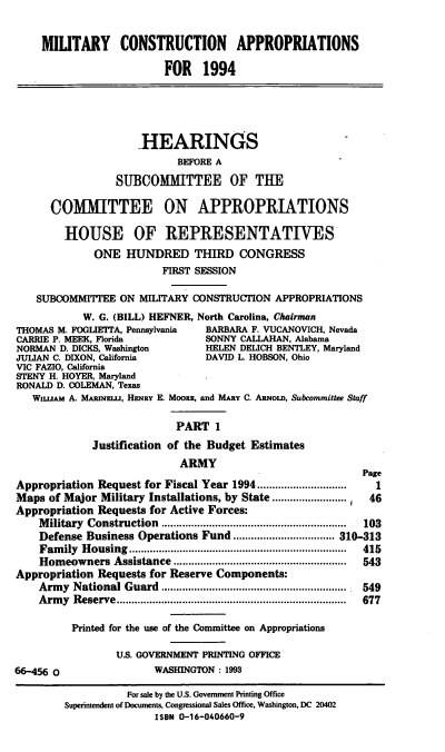 handle is hein.cbhear/mcapi0001 and id is 1 raw text is: MILTARY CONSTRUCTION APPROPRIATIONS
FOR 1994
HEARINGS
BEFORE A
SUBCOMMITTEE OF THE
COMMITTEE ON APPROPRIATIONS
HOUSE OF REPRESENTATIVES
ONE HUNDRED THIRD CONGRESS
FIRST SESSION
SUBCOMMIT'EE ON MILITARY CONSTRUCTION APPROPRIATIONS
W. G. (BILL) HEFNER, North Carolina, Chairman
THOMAS M. FOGLIETTA, Pennsylvania  BARBARA F. VUCANOVICH, Nevada
CARRIE P. MEEK, Florida            SONNY CALLAHAN, Alabama
NORMAN D. DICKS, Washington        HELEN DELICH BENTLEY, Maryland
JULIAN C. DIXON, California         DAVID L HOBSON, Ohio
VIC FAZIO, California
STENY H. HOYER, Maryland
RONALD D. COLEMAN, Texas
Wn.uAM A. MAinmEI.u, HMaY E. MooRE, and MARY C. ARno.D, Subcommittee Staff
PART 1
Justification of the Budget Estimates
ARMY
Page
Appropriation Request for Fiscal Year 1994..............................  1
Maps of Major Military Installations, by State .............      46
Appropriation Requests for Active Forces:
M ilitary  Construction  ..............................................................  103
Defense Business Operations Fund .................................. 310-313
Fam  ily  H ousing  .........................................................................  415
Hom  eowners Assistance ..........................................................  543
Appropriation Requests for Reserve Components:
Arm  y  National Guard  .............................................................. . 549
A rm y  Reserve .............................................................................  677
Printed for the use of the Committee on Appropriations
U.S. GOVERNMENT PRINTING OFFICE
66-456 O                  WASHINGTON : 1993
For sale by the U.S. Government Printing Office
Superintendent of Documents, Congressional Sales Office, Washington, DC 20402
ISBN 0-16-040660-9


