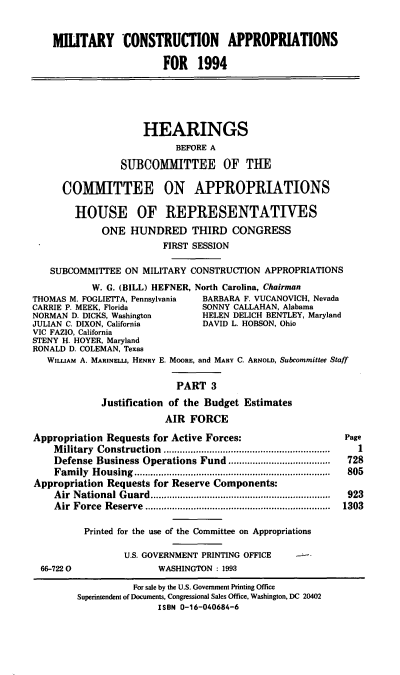 handle is hein.cbhear/mcapiii0001 and id is 1 raw text is: MILITARY CONSTRUCTION APPROPRIATIONS
FOR 1994
HEARINGS
BEFORE A
SUBCOMMITTEE OF THE
COMMITTEE ON APPROPRIATIONS
HOUSE OF REPRESENTATIVES
ONE HUNDRED THIRD CONGRESS
FIRST SESSION
SUBCOMMITTEE ON MILITARY CONSTRUCTION APPROPRIATIONS
W. G. (BILL) HEFNER, North Carolina, Chairman
THOMAS M. FOGLIETTA, Pennsylvania  BARBARA F. VUCANOVICH, Nevada
CARRIE P. MEEK, Florida            SONNY CALLAHAN, Alabama
NORMAN D. DICKS, Washington        HELEN DELICH BENTLEY, Maryland
JULIAN C. DIXON, California        DAVID L. HOBSON, Ohio
VIC FAZIO, California
STENY H. HOYER, Maryland
RONALD D. COLEMAN, Texas
WILuAM A. MARINELL, HENRY E. MOORE, and MAnY C. ARNOLD, Subcommittee Staff
PART 3
Justification of the Budget Estimates
AIR FORCE
Appropriation Requests for Active Forces:                       Page
Military Construction .................     ........................  1
Defense Business Operations Fund ......................................  728
Fam  ily  Housing          ....................................  805
Appropriation Requests for Reserve Components:
A ir  N ational G uard...................................................................  923
A ir  Force  R eserve .....................................................................  1303
Printed for the use of the Committee on Appropriations
U.S. GOVERNMENT PRINTING OFFICE
66-7220                 WASHINGTON: 1993
For sale by the U.S. Government Printing Office
Superintendent of Documents, Congressional Sales Office, Washington, DC 20402
ISBN 0-16-040684-6


