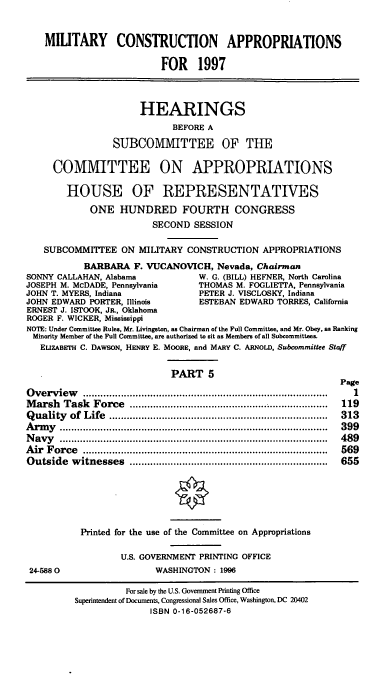 handle is hein.cbhear/mcapp0001 and id is 1 raw text is: MILITARY CONSTRUCTION APPROPRIATIONS
FOR 1997
HEARINGS
BEFORE A
SUBCOMMITTEE OF THE
COMMITTEE ON APPROPRIATIONS
HOUSE OF REPRESENTATIVES
ONE HUNDRED FOURTH CONGRESS
SECOND SESSION
SUBCOMMITTEE ON MILITARY CONSTRUCTION APPROPRIATIONS
BARBARA F. VUCANOVICH, Nevada, Chairman
SONNY CALLAHAN, Alabama            W. G. (BILL) HEFNER, North Carolina
JOSEPH M. McDADE, Pennsylvania     THOMAS M. FOGLIETTA, Pennsylvania
JOHN T. MYERS, Indiana             PETER J. VISCLOSKY, Indiana
JOHN EDWARD PORTER, Illinois       ESTEBAN EDWARD TORRES, California
ERNEST J. ISTOOK, JR., Oklahoma
ROGER F. WICKER, Mississippi
NOTE: Under Committee Rules, Mr. Livingston, as Chairman of the Full Committee, and Mr. Obey, as Ranking
Minority Member of the Full Committee, are authorized to sit as Members of all Subcommittees.
ELIZABETH C. DAWSON, HENRY E. MOORE, and MARY C. ARNOLD, Subcommittee Staff
PART 5
Page
Overview             .......................................      1
Marsh Task Force          ...................................   119
Quality of Life          ..............................   ...... 313
Army ...................................                .........  399
Navy ........................................             .....  489
Air Force           ..........................................  569
Outside witnesses           .................................   655
Printed for the use of the Committee on Appropriations
U.S. GOVERNMENT PRINTING OFFICE
24-5880                   WASHINGTON: 1996
For sale by the U.S. Government Printing Office
Superintendent of Documents, Congressional Sales Office, Washington, DC 20402
ISBN 0-16-052687-6


