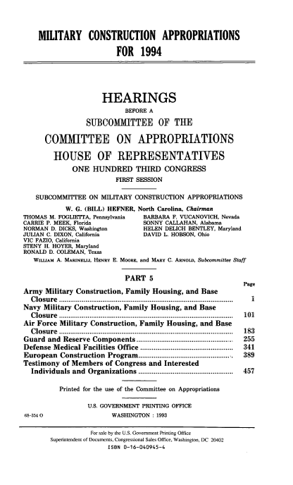handle is hein.cbhear/mcapv0001 and id is 1 raw text is: MILITARY CONSTRUCTION APPROPRIATIONS
FOR 1994
HEARINGS
BEFORE A
SUIBCOMIITTEE OF THE
COMITTEE ON APPROPRIATIONS
HOUSE OF REPRESENTATIVES
ONE HUNDRED THIRD CONGRESS
FIRST SESSION
SUBCOMMITTEE ON MILITARY CONSTRUCTION APPROPRIATIONS
W. G. (BILL) HEFNER, North Carolina, Chairman
THOMAS M. FOGLIETIA, Pennsylvania   BARBARA F. VUCANOVICH, Nevada
CARRIE P. MEEK, Florida             SONNY CALLAHAN, Alabama
NORMAN D. DICKS, Washington         HELEN DELICH BENTLEY, Maryland
JULIAN C. DIXON, California         DAVID L. HOBSON, Ohio
VIC FAZIO, California
STENY H. HOYER, Maryland
RONALD D. COLEMAN, Texas
WILUAM A. MARINELLI, HENRY E. MOORE, and MARY C. ARNOLD, Subcommittee Staff
PART 5
Page
Army Military Construction, Family Housing, and Base
C lo su re  ............................................................................................  I
Navy Military Construction, Family Housing, and Base
C lo su re  ............................................................................................  101
Air Force Military Construction, Family Housing, and Base
C losu re  ............................................................................................  183
Guard  and  Reserve  Components ...................................................  255
Defense  M edical Facilities Office  .................................................  341
European Construction Program ................................................  389
Testimony of Members of Congress and Interested
Individuals and  Organizations ..................................................  457
Printed for the use of the Committee on Appropriations
U.S. GOVERNMENT PRINTING OFFICE
68-3540                   WASHINGTON: 1993
For sale by the U.S. Government Printing Office
Superintendent of Documents, Congressional Sales Office, Washington, DC 20402
ISBN 0-16-040945-4



