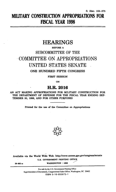 handle is hein.cbhear/mcaviii0001 and id is 1 raw text is: S. HRG. 105-275
MILITARY CONSTRUCTION APPROPRIATIONS FOR
FISCAL YEAR 1998
HEARINGS
BEFORE A
SUBCOMMITTEE OF THE
COMMITTEE ON APPROPRIATIONS
UNITED STATES SENATE
ONE HUNDRED FIFTH CONGRESS
FIRST SESSION
ON
H.R. 2016
AN ACT MAKING APPROPRIATIONS FOR MILITARY CONSTRUCTION FOR
THE DEPARTMENT OF DEFENSE FOR THE FISCAL YEAR ENDING SEP-
TEMBER 30, 1998, AND FOR OTHER PURPOSES
Printed for the use of the Committee on Appropriations
Available via the World Wide Web: http://www.access.gpo.gov/congress/senate
U.S. GOVERNMENT PRINTING OFFICE
39-M63 cc            WASHINGTON : 1998
For sale by the U.S. Goverment Printing Office
Superintendent of Documents, Congressional Sales Office, Washington, DC 20402
ISBN 0-16-055973-1


