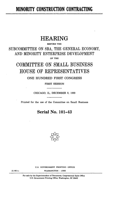 handle is hein.cbhear/mcco0001 and id is 1 raw text is: MINORITY CONSTRUCTION CONTRACTING

HEARING
BEFORE THE
SUBCOM1MITTEE ON SBA, THE GENERAL ECONOMY,
AND MINORITY ENTERPRISE DEVELOPMENT
OF THE
COMMITTEE ON SMALL BUSINESS
HOUSE OF REPRESENTATIVES
ONE HUNDRED FIRST CONGRESS
FIRST SESSION
CHICAGO, IL, DECEMBER 8, 1989
Printed for the use of the Committee on Small Business
Serial No. 101-43

U.S. GOVERNMENT PRINTING OFFICE
WASHINGTON : 1990

25-081=

For sale by the Superintendent of Documents, Congressional Sales Office
U.S. Government Printing Office, Washington, DC 20402


