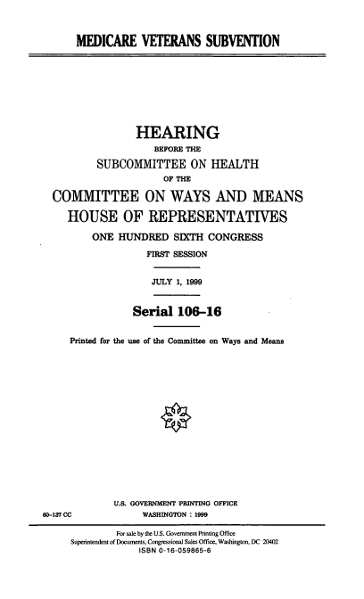 handle is hein.cbhear/mdcvtsv0001 and id is 1 raw text is: MEDICARE VETERANS SUBVENTION
HEARING
BEFORE THE
SUBCOMMITTEE ON WEALTH
OF THE
COMMITTEE ON WAYS AND MEANS
HOUSE OF REPRESENTATIVES
ONE HUNDRED SIXTH CONGRESS
FIRST SESSION
JULY 1, 1999
Serial 106-16
Printed for the use of the Committee on Ways and Means
U.S. GOVERNMENT PRINTING OFFICE
60-137 CC      WASHINGTON : 1999

For sale by the U.S. Government Printing Office
Superintendent of Documents, Congressional Sales Office, Washington, DC 20402
ISBN 0-16-059865-6


