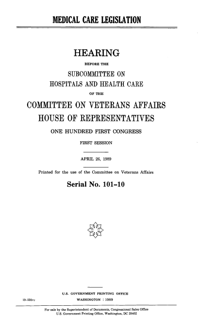 handle is hein.cbhear/medclg0001 and id is 1 raw text is: MEDICAL CARE LEGISLATION

HEARING
BEFORE THE
SUBCOMMITTEE ON
HOSPITALS AND HEALTH CARE
OF THE
COMMITTEE ON VETERANS AFFAIRS
HOUSE OF REPRESENTATIVES
ONE HUNDRED FIRST CONGRESS
FIRST SESSION
APRIL 26, 1989
Printed for the use of the Committee on Veterans Affairs
Serial No. 101-10

U.S. GOVERNMENT PRINTING OFFICE
WASHINGTON : 1989

19-598=

For sale by the Superintendent of Documents, Congressional Sales Office
U.S. Government Printing Office, Washington, DC 20402


