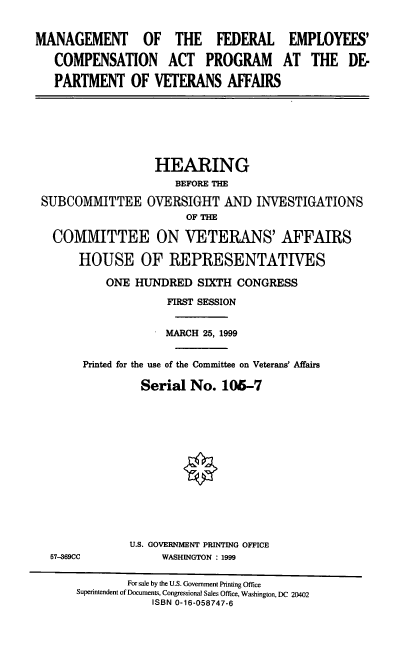 handle is hein.cbhear/mfecap0001 and id is 1 raw text is: MANAGEMENT OF THE FEDERAL EMPLOYEES'
COMPENSATION ACT PROGRAM AT THE DE-
PARTMENT OF VETERANS AFFAIRS

HEARING
BEFORE THE
SUBCOMMITTEE OVERSIGHT AND INVESTIGATIONS
OF THE
COMMITTEE ON VETERANS' AFFAIRS
HOUSE OF REPRESENTATIVES
ONE HUNDRED SIXTH CONGRESS
FIRST SESSION
MARCH 25, 1999
Printed for the use of the Committee on Veterans' Affairs
Serial No. 106-7

57-369CC

U.S. GOVERNMENT PRINTING OFFICE
WASHINGTON : 1999

For sale by the U.S. Government Printing Office
Superintendent of Documents, Congressional Sales Office, Washington, DC 20402
ISBN 0-16-058747-6


