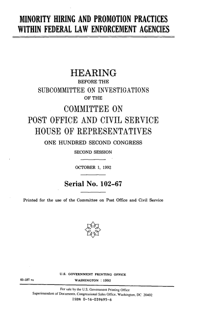 handle is hein.cbhear/mhppfle0001 and id is 1 raw text is: MINORITY HIRING AND PROMOTION PRACTICES
WITHIN FEDERAL LAW ENFORCEMENT AGENCIES

HEARING
BEFORE THE
SUBCOMMITTEE ON INVESTIGATIONS
OF THE
COMMITTEE ON
POST OFFICE AND CIVIL SERVICE
HOUSE OF REPRESENTATIVES
ONE HUNDRED SECOND CONGRESS
SECOND SESSION
OCTOBER 1, 1992
Serial No. 102-67
Printed for the use of the Committee on Post Office and Civil Service

U.S. GOVERNMENT PRINTING OFFICE
WASHINGTON : 1992

60-597

For sale by the U.S. Government Printing Office
Superintendent of Documents, Congressional Sales Office, Washington, DC 20402
ISBN 0-16-039695-6



