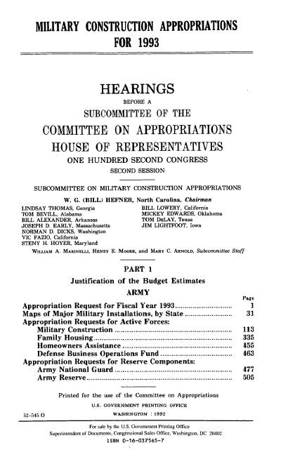 handle is hein.cbhear/milcap0001 and id is 1 raw text is: MILITARY CONSTRUCTION APPROPRIATIONS
FOR 1993
HEARINGS
BEFORE A
SUBCOMMITTEE OF THE
COMMITTEE ON APPROPRIATIONS
HOUSE OF REPRESENTATIVES
ONE HUNDRED SECOND CONGRESS
SECOND SESSION
SUBCOMMITTEE ON MILITARY CONSTRUCTION APPROPRIATIONS
W. G. (BILL) HEFNER, North Carolina, Chairman
LINDSAY THOMAS, Georgia            BILL LOWERY, California
TOM BEVILL, Alabama                MICKEY EDWARDS, Oklahoma
BILL ALEXANDER, Arkansas           TOM DELAY, Texas
JOSEPH D. EARLY, Massachusetts    JIM LIGHTFOOT, Iowa
NORMAN D. DICKS, Washington
VIC FAZIO, California
STENY H. HOYER, Maryland
WILLIAM A. MARINELLI, HENRY E. MOORE, and MARY C. ARNOLD, Subcommittee Staff
PART 1
Justification of the Budget Estimates
ARMY
Page
Appropriation Request for Fiscal Year 1993.......     .......     1
Maps of Major Military Installations, by State .........................  31
Appropriation Requests for Active Forces:
Military Construction                    ............................ 113
Family Housing                        ................................. 335
Homeowners Assistance                     ..........................  455
Defense Business Operations Fund      ..................   463
Appropriation Requests for Reserve Components:
Army National Guard     .................................  477
Army Reserve                         .................................. 505
Printed for the use of the Committee on Appropriations
U.S. GOVERNMENT PRINTING OFFICE
52-545 0                  WASHINGTON : 1992
For sale by the U.S. Government Printing Office
Superintendent of Documents, Congressional Sales Office, Washington, DC 20402
ISBN 0-16-037565-7


