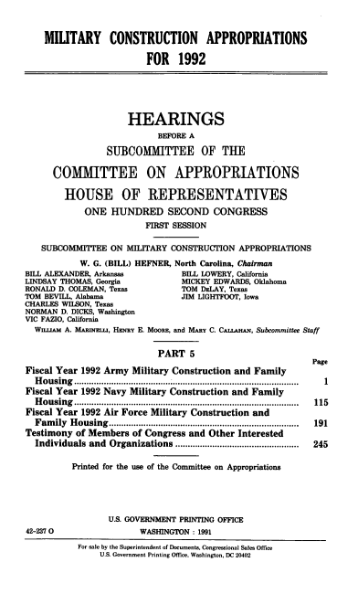 handle is hein.cbhear/milcoap0001 and id is 1 raw text is: MILITARY CONSTRUCTION APPROPRIATIONS
FOR 1992
HEARINGS
BEFORE A
SUBCOMMITTEE OF THE
COMMITTEE ON APPROPRIATIONS
HOUSE OF REPRESENTATIVES
ONE HUNDRED SECOND CONGRESS
FIRST SESSION
SUBCOMMITTEE ON MILITARY CONSTRUCTION APPROPRIATIONS
W. G. (BILL) HEFNER, North Carolina, Chairman
BILL ALEXANDER, Arkansas           BILL LOWERY, California
LINDSAY THOMAS, Georgia            MICKEY EDWARDS, Oklahoma
RONALD D. COLEMAN, Texas           TOM DELAY, Texas
TOM BEVILL, Alabama                JIM LIGHTFOOT, Iowa
CHARLES WILSON, Texas
NORMAN D. DICKS, Washington
VIC FAZIO, California
WnxuA A. MARINEL1U, HENRY E. MooRE, and MARY C. CAIAHAN, Subcommittee Staff
PART 5
Page
Fiscal Year 1992 Army Military Construction and Family
Housing.............................................
Fiscal Year 1992 Navy Military Construction and Family
H ousing ...........................................................................................  115
Fiscal Year 1992 Air Force Military Construction and
Fam  ily  H ousing.............................................................................  191
Testimony of Members of Congress and Other Interested
Individuals and  Organizations ..................................................  245
Printed for the use of the Committee on Appropriations
U.S. GOVERNMENT PRINTING OFFICE
42-2370                  WASHINGTON : 1991
For sale by the Superintendent of Documents, Congressional Sales Office
U.S. Government Printing Office. Washington, DC 20402


