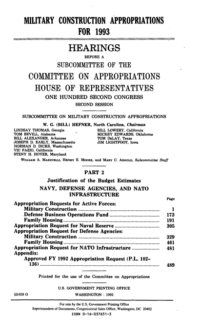 handle is hein.cbhear/milconap0001 and id is 1 raw text is: MILITARY CONSTRUCTION APPROPRIATIONS
FOR 1993
HEARINGS
BEFORE A
SUBCOMMITTEE OF THE
COMMITTEE ON APPROPRIATIONS
HOUSE OF REPRESENTATIVES
ONE HUNDRED SECOND CONGRESS
SECOND SESSION
SUBCOMMITTEE ON MILITARY CONSTRUCTION APPROPRIATIONS
W. G. (BILL) HEFNER, North Carolina, Chairman
LINDSAY THOMAS, Georgia           BILL LOWERY, California
TOM BEVILL, Alabama               MICKEY EDWARDS, Oklahoma
BILL ALEXANDER, Arkansas          TOM DELAY, Texas
JOSEPH D. EARLY, Massachusetts    JIM LIGHTFOOT, Iowa
NORMAN D. DICKS, Washington
VIC FAZIO, California
STENY H. HOYER, Maryland
WILLIAM A. MARINELu, HENRY E. MOORE, and MARY C. AnoLD, Subcommittee Staff
PART 2
Justification of the Budget Estimates
NAVY, DEFENSE AGENCIES, AND NATO
INFRASTRUCTURE
Page
Appropriation Requests for Active Forces:
Military Construction     .................     ..............  1
Defense Business Operations Fund ......................................  173
Fam  ily  H ousing  .........................................................................  191
Appropriation Request for Naval Reserve .................      305
Appropriation Request for Defense Agencies:
Military Construction   ...........................................  329
Fam  ily  H ousing  .........................................................................  461
Appropriation Request for NATO Infrastructure .....................  481
Appendix:
Approved FY 1992 Appropriation Request (P.L. 102-
136) ...............................             .........  489
Printed for the use of the Committee on Appropriations
U.S. GOVERNMENT PRINTING OFFICE
53-0590                  WASHINGTON: 1992
For sale by the U.S. Government Printing Office
Superintendent of Documents, Congressional Sales Office, Washington, DC 20402
ISBN 0-16-037651-3


