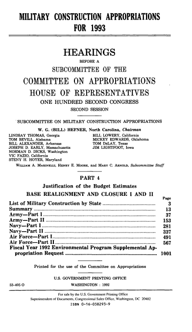 handle is hein.cbhear/milconapp0001 and id is 1 raw text is: MILITARY CONSTRUCTION APPROPRIATIONS
FOR 1993
HEARINGS
BEFORE A
SUBCOMMITTEE OF THE
COMMITTEE ON APPROPRIATIONS
HOUSE OF REPRESENTATIES
ONE HUNDRED SECOND CONGRESS
SECOND SESSION
SUBCOMMITTEE ON MILITARY CONSTRUCTION APPROPRIATIONS
W. G. (BILL) HEFNER, North Carolina, Chairman
LINDSAY THOMAS, Georgia           BILL LOWERY, California
TOM BEVILL, Alabama               MICKEY EDWARDS, Oklahoma
BILL ALEXANDER, Arkansas          TOM DELAY, Texas
JOSEPH D. EARLY, Massachusetts    JIM LIGHTFOOT, Iowa
NORMAN D. DICKS, Washington
VIC FAZIO, California
STENY H. HOYER, Maryland
WILLIAM A. MARINELLI, HENRY E. MOORE, and MARY C. ARNOLD, Subcommittee Staff
PART 4
Justification of the Budget Estimates
BASE REALIGNMENT AND CLOSURE I AND II
Page
List of Military Construction by State         .....................  3
Summary                              ...................... ................... 13
Army-Part I.................       .....................       37
Army-Part II..................................... 153
Navy-Part I...................................... 281
Navy-Part II ................     .....................       337
Air Force-Part I................................... 491
Air Force-Part II....................................         567
Fiscal Year 1992 Environmental Program Supplemental Ap-
propriation  Request .....................................................................  1001
Printed for the use of the Committee on Appropriations
U.S. GOVERNMENT PRINTING OFFICE
53-405 0                 WASHINGTON : 1992
For sale by the U.S. Government Printing Office
Superintendent of Documents, Congressional Sales Office, Washington, DC 20402
ISBN 0-16-038293-9


