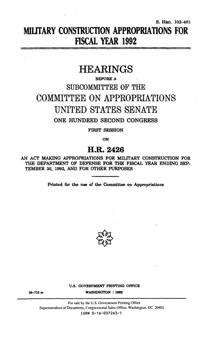 handle is hein.cbhear/milconfi0001 and id is 1 raw text is: S. IEG. 102-401
MIUTARY CONSTRUCTION APPROPRIATIONS FOR
FISCAL YEAR 1992
HEARINGS
BEFORE A
SUBCOMMITTEE OF 'HE
COMIMITTEE ON APPROPRIATIONS
UNITED STATES SENATE
ONE HUNDRED SECOND CONGRESS
FIRST SESSION
ON
H.R. 2426
AN ACT MAKING APPROPRIATIONS FOR MILITARY CONSTRUCTION FOR
THE DEPARTMENT OF DEFENSE FOR THE FISCAL YEAR ENDING SEP-
TEMBER 30, 1992, AND FOR OTHER PURPOSES

38-716 cc

Printed for the use of the Committee on Appropriations
U.S. GOVERNMENT PRINTING OFFICE
WASHINGTON : 1992

For sale by the U.S. Government Printing Office
Superintendent ofDocunients, Congressional Sales Office, Washington, DC 20402
ISBN 0-16-037263-1


