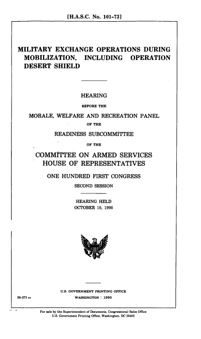 handle is hein.cbhear/milexch0001 and id is 1 raw text is: [H.A.S.C. No. 101-73]

MILITARY EXCHANGE OPERATIONS DURING
MOBILIZATION, INCLUDING OPERATION
DESERT SHIELD
HEARING
BEFORE THE
MORALE, WELFARE AND RECREATION PANEL
OF THE

READINESS SUBCOMMITTEE
OF THE
COMMITTEE ON ARMED SERVICES
HOUSE OF REPRESENTATIVES

ONE HUNDRED FIRST CONGRESS
SECOND SESSION
HEARING HELD
OCTrOBER 10, 1990

U.S. GOVERNMENT PRINTING OFFICE
WASHINGTON : 1990

36-073 =

For sale by the Superintendent of Documents, Congressional Sales Office
U.S. Government Printing Office, Washington, DC 20402


