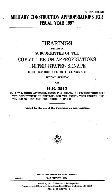 handle is hein.cbhear/miltc0001 and id is 1 raw text is: S. HRG. 104-641
MILITARY CONSTRUCTION APPROPRIATIONS FOR
FISCAL YEAR 1997

HEARINGS
BEFORE A
SUBCOMMITTEE OF THE
COMMITTEE ON APPROPRIATIONS
UNITED STATES SENATE
ONE HUNDRED FOURTH CONGRESS
SECOND SESSION
ON
H.R. 3517
AN ACT MAKING APPROPRIATIONS FOR MILITARY CONSTRUCTION FOR
THE DEPARTMENT OF DEFENSE FOR THE FISCAL YEAR ENDING SEP-
TEMBER 30, 1997, AND FOR OTHER PURPOSES

24-05 cc

Printed for the use of the Committee on Appropriations
U.S. GOVERNMENT PRINTING OFFICE
WASHINGTON : 1996

For sale by the U.S. Government Printing Office
Superintendent of Documents, Congressional Sales Office, Washington, DC 20402
ISBN 0-16-053763-0


