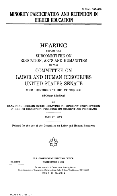 handle is hein.cbhear/miparthe0001 and id is 1 raw text is: 

                                         S. HRG. 103--89

MINORITY PARTICIPATION AND RETENTION IN

              HIGHER EDUCATION


                   HEARING
                      BEFORE THE

                SUBCOMMITTEE ON
        EDUCATION, ARTS AND HUMANITIES
                        OF THE

                COMMITTEE ON

     LABOR AND HUMAN RESOURCES

          UNITED STATES SENATE

          ONE HUNDRED THIRD CONGRESS

                    SECOND SESSION

                         ON
EXAMINING CERTAIN ISSUES RELATING TO MINORITY PARTICIPATION
  IN HIGHER EDUCATION, FOCUSING ON STUDENT AID PROGRAMS


MAY 17, 1994


Printed for the use of the Committee on Labor and Human Resources


80-83 cc


U.S. GOVERNMENT PRINTING OFFICE
     WASHINGTON : 1994


nioai - QA - 1


         For sale by the U.S. Government Printing Office
Superintendent of Documents, Congressional Sales Office, Washington, DC 20402
             ISBN 0-16-044560-4


