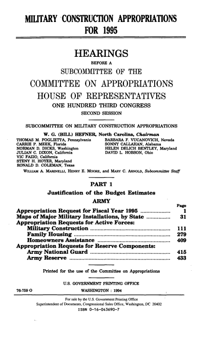 handle is hein.cbhear/mltcai0001 and id is 1 raw text is: MIUTARY CONSTRUCTION APPROPRIATIONS
FOR 1995
HEARINGS
BEFORE A
SUBCOMMITTEE OF THE
COMMITTEE ON APPROPRIATIONS
HOUSE OF REPRESENTATIVES
ONE HUNDRED THIRD CONGRESS
SECOND SESSION
SUBCOMMITTEE ON MILITARY CONSTRUCTION APPROPRIATIONS
W. G. (BILL) HEFNER, North Carolina, Chairman
THOMAS M. FOGLIETTA, Pennsylvania  BARBARA F. VUCANOVICH, Nevada
CARRIE P. MEEK, Florida          SONNY CALLAHAN, Alabama
NORMAN D. DICKS, Washington      HELEN DELICH BENTLEY, Maryland
JULIAN C. DIXON, California      DAVID L. HOBSON, Ohio
VIC FAZIO, California
STENY H. HOYER, Maryland
RONALD D. COLEMAN, Texas
WILuAM A. MARINELLI, HENRY E. MooRE, and MARY C. ARNoLD, Subcommittee Staff
PART 1
Justification of the Budget Estimates
ARMY
Page
Appropriation Request for Fiscal Year 1995 ....................  1
Maps of Major Military Installations, by State ........... 31
Appropriation Requests for Active Forces:
Military Construction                  .........1.................11
Family Housing                       ............................... 279
Homeowners Assistance ...............         ...............  409
Appropriation Requests for Reserve Components:
Army National Guard                    .....................  415
Army Reserve          ............................ ..... 433
Printed for the use of the Committee on Appropriations
U.S. GOVERNMENT PRINTING OFFICE
76-7590                 WASHINGTON : 1994
For sale by the U.S. Government Printing Office
Superintendent of Documents, Congressional Sales Office, Washington, DC 20402
ISBN 0-16-043690-7


