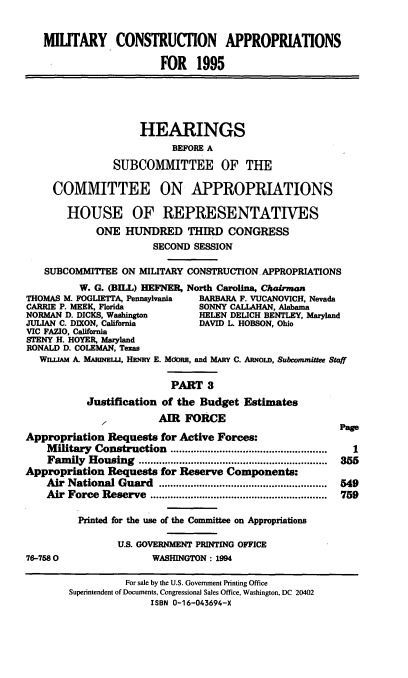 handle is hein.cbhear/mltcaiii0001 and id is 1 raw text is: MIUTARY CONSTRUCTION APPROPRIATIONS
FOR 1995
HEARINGS
BEFORE A
SUBCOMMITTEE OF THE
COMMITTEE ON APPROPRIATIONS
HOUSE OF REPRESENTATIVES
ONE HUNDRED THIRD CONGRESS
SECOND SESSION
SUBCOMMITTEE ON MILITARY CONSTRUCTION. APPROPRIATIONS
W. G. (BHL) HEFNER, North Carolina, Chairman
THOMAS M. FOGLIETTA, Pennsylvania  BARBARA F. VUCANOVICH, Nevada
CARRIE P. MEEK, Florida           SONNY CALLAHAN, Alabama
NORMAN D. DICKS, Washington       HELEN DEUCH BENTLEY, Maryland
JULIAN C. DIXON, California       DAVID L HOBSON, Ohio
VIC FAZIO, California
STENY H. HOYER, Maryland
RONALD D. COLEMAN, Texas
WH.AM A. MAluNELu, HENRY E. Mdon, and MARY C. ARNOLD, Subcommittee Staff
PART 3
Justification of the Budget Estimates
,1         AIR FORCE
Page
Appropriation Requests for Active Forces:
M ilitary  Construction  ......................................................  1
Fam  ily  Housing  .................................................................  355
Appropriation Requests for Reserve Components:
Air  National Guard   ..........................................................  549
Air  Force  Reserve  .............................................................  759
Printed for the use of the Committee on Appropriations
U.S. GOVERNMENT PRINTING OFFICE
76-7580                  WASHINGTON: 1994
For sale by the U.S. Government Printing Office
Superintendent of Documents, Congressional Sales Office, Washington, DC 20402
ISBN 0-16-043694-X



