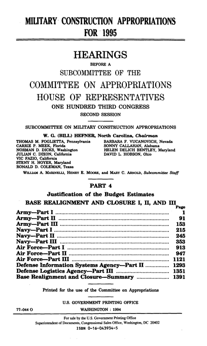 handle is hein.cbhear/mltcaiv0001 and id is 1 raw text is: MILITARY CONSTRUCTION APPROPRIATIONS
FOR 1995
HEARINGS
BEFORE A
SUBCOMMITTEE OF THE
COMMITTEE ON APPROPRIATIONS
HOUSE OF REPRESENTATIVES
ONE HUNDRED THIRD CONGRESS
SECOND SESSION
SUBCOMMITTEE ON MILITARY CONSTRUCTION APPROPRIATIONS
W. G. (BILL) HEFNER, North Carolina, Chairman
THOMAS M. FOGLIETTA, Pennsylvania  BARBARA F. VUCANOVICH, Nevada
CARRIE P. MEEK, Florida          SONNY CALLAHAN, Alabama
NORMAN D. DICKS, Washington      HELEN DELICH BENTLEY, Maryland
JULIAN C. DIXON, California      DAVID L. HOBSON, Ohio
VIC FAZIO, California
STENY H. HOYER, Maryland
RONALD D. COLEMAN, Texas
WILLIAM A. MARINELLI, HENRY E. MOORE, and MARY C. ARNoLD, Subcommittee Staff
PART 4
Justification of the Budget Estimates
BASE REALIGNMENT AND CLOSURE I, II, AND III
Page
Army-Part I           ............................  ...........  1
Army-Part I             .....................................  91
Army-Part M               ...................         .....  153
Navy-Part I            ................................ .....  215
Navy-Part            .............................    ........  245
Navy-Part III                         .................................... 353
Air Force-Part I                       .................................. 913
Air Force-Part H        .................................    947
Air Force-Part M              ..................      ...   1121
Defense Information Systems Agency-Part H ................ 1293
Defense Logistics Agency-Part III .................................... 1351
Base Realignment and Closure-Summary .......           ..... 1391
Printed for the use of the Committee on Appropriations
U.S. GOVERNMENT PRINTING OFFICE
77-0440                 WASHINGTON: 1994
For sale by the U.S. Government Printing Office
Superintendent of Documents, Congressional Sales Office, Washington, DC 20402
ISBN 0-16-043934-5


