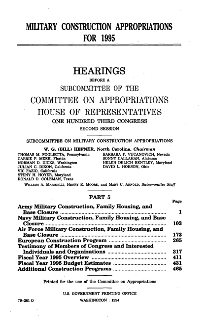 handle is hein.cbhear/mltcav0001 and id is 1 raw text is: MIUTARY CONSTRUCTION APPROPRIATIONS
FOR 1995
HEARINGS
BEFORE A
SUBCOMMITTEE OF THE
COMMITTEE ON APPROPRIATIONS
HOUSE OF REPRESENTATIVES
ONE HUNDRED THIRD CONGRESS
SECOND SESSION
SUBCOMMITTEE ON MILITARY CONSTRUCTION APPROPRIATIONS
W. G. (BILL) HEFNER, North Carolina, Chairman
THOMAS M. FOGLIETTA, Pennsylvania  BARBARA F. VUCANOVICH, Nevada
CARRIE P. MEEK, Florida         SONNY CALLAHAN, Alabama
NORMAN D. DICKS, Washington     HELEN DELICH BENTLEY, Maryland
JULIAN C. DIXON, California     DAVID L HOBSON, Ohio
VIC FAZIO, California
STENY H. HOYER, Maryland
RONALD D. COLEMAN, Texas
WILLIAM A. MARINELLI, HENRY E. MooRE, and MARY C. ARNoLD, Subcommittee Staff
PART 5
Page
Army Military Construction, Family Housing, and
Base Closure        .......................................  1
Navy Military Construction, Family Housing, and Base
Closure         ...............................  .........  103
Air Force Military Construction, Family Housing, and
Base Closure                      .................................... 173
European Construction Program                .................... 265
Testimony of Members of Congress and Interested
Individuals and Organizations              ..................... 317
Fiscal Year 1995 Overview                 .......................... 411
Fiscal Year 1995 Budget Estimates            ................... 431
Additional Construction Programs              ................... 465
Printed for the use of the Committee on Appropriations
U.S. GOVERNMENT PRINTING OFFICE
79-381                 WASHINGTON: 1994


