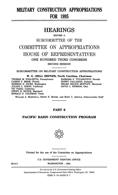 handle is hein.cbhear/mltcavi0001 and id is 1 raw text is: MIUTARY CONSTRUCTION APPROPRIATIONS
FOR 1995
HEARINGS
BEFORE A
SUBCOMMITTEE OF THE
COMMITTEE ON APPROPRIATIONS
HOUSE OF REPRESENTATIVES
ONE HUNDRED THIRD CONGRESS
SECOND SESSION
SUBCOMMITTEE ON MILITARY CONSTRUCTION APPROPRIATIONS
W. G. (BILL) HEFNER, North Carolina, Chairman
THOMAS M. FOGLIETTA, Pennsylvania  BARBARA F. VUCANOVICH, Nevada
CARRIE P. MEEK, Florida          SONNY CALLAHAN, Alabama
NORMAN D. DICKS, Washington      HELEN DELICH BENTLEY, Maryland
JULIAN C. DIXON, California      DAVID L. HOBSON, Ohio
VIC FAZIO, California
STENY H. HOYER, Maryland
RONALD D. COLEMAN, Texas
WILLIAM A. MARINELLI, HENRY E. MOORE, and MARY C. ARNoLD, Subcommittee Staff
PART 6
PACIFIC BASIN CONSTRUCTION PROGRAM
Printed for the use of the Committee on Appropriations
U.S. GOVERNMENT PRINTING OFFICE
83-411                  WASHINGTON : 1994
For sale by the U.S. Government Printing Office
Superintendent of Documents, Congressional Sales Office, Washington, DC 20402
ISBN 0-16-045973-7


