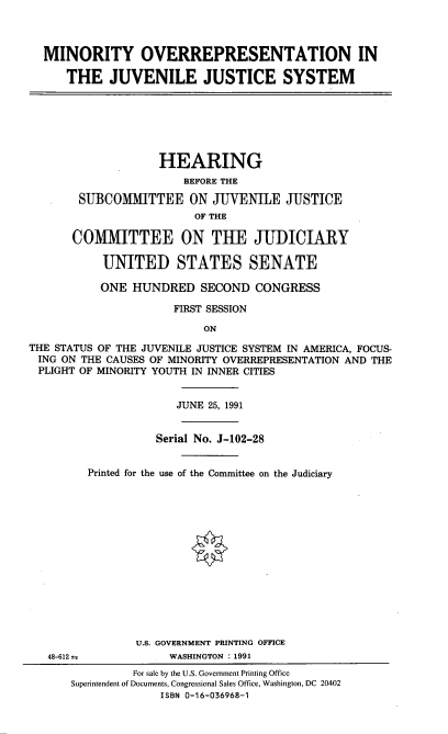 handle is hein.cbhear/movritj0001 and id is 1 raw text is: 



MINORITY OVERREPRESENTATION IN

   THE JUVENILE JUSTICE SYSTEM


                    HEARING
                       BEFORE THE

       SUBCOMMITTEE ON JUVENILE JUSTICE
                         OF THE

      COMMITTEE ON THE JUDICIARY

           UNITED STATES SENATE

           ONE HUNDRED SECOND CONGRESS

                      FIRST SESSION

                          ON

THE STATUS OF THE JUVENILE JUSTICE SYSTEM IN AMERICA, FOCUS-
ING ON THE CAUSES OF MINORITY OVERREPRESENTATION AND THE
PLIGHT OF MINORITY YOUTH IN INNER CITIES


                      JUNE 25, 1991


                   Serial No. J-102-28


         Printed for the use of the Committee on the Judiciary















                U.S. GOVERNMENT PRINTING OFFICE
   48-612 m          WASHINGTON : 1991
                For sale by the U.S. Government Printing Office
      Superintendent of Documents, Congressional Sales Office, Washington, DC 20402
                    ISBN 0-16-036968-1


