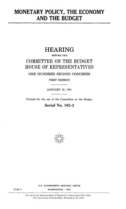 handle is hein.cbhear/mpecb0001 and id is 1 raw text is: MONETARY POLICY, THE ECONOMY
AND THE BUDGET

HEARING
BEFORE THE
COMMITTEE ON THE BUDGET
HOUSE OF REPRESENTATIVES
ONE HUNDRED SECOND CONGRESS
FIRST SESSION
JANUARY 22, 1991
Printed for the use of the Committee on the Budget
Serial No. 102-2
U.S. GOVERNMENT PRINTING OFFICE
WASHINGTON : 1991
For sale bv the Superintendent ol Documents, Congressional Sales Office
U S. Govern ment Printing Office. Washington, IX '2(102

37-927-


