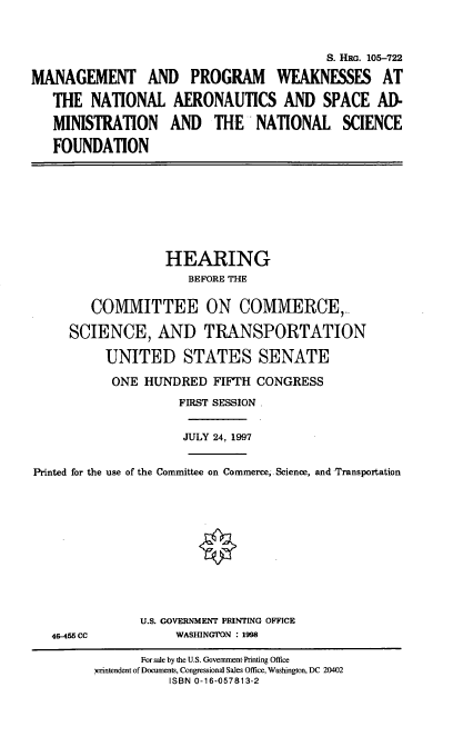 handle is hein.cbhear/mpwn0001 and id is 1 raw text is: S. Ili. 105-722
MANAGEMENT AND PROGRAM WEAKNESSES AT
THE NATIONAL AERONAUTICS AND SPACE AD-
MINISTRATION AND THE NATIONAL SCIENCE
FOUNDATION

HEARING
BEFORE THE
COMMITTEE ON COMMERCE,~
SCIENCE, AND TRANSPORTATION
UNITED STATES SENATE
ONE HUNDRED FIFTH CONGRESS
FIRST SESSION.
JULY 24, 1997
Printed for the use of the Committee on Commerce,. Science, and Transportation

46-455 CC

U.S. GOVERNMENT PRINTING OFFICE
WASHINGTON : 1998

For sale by the U.S. Government Printing Office
serintendent of Documents, Congressional Sales Office, Washington, DC 20402
ISBN 0-16-057813-2


