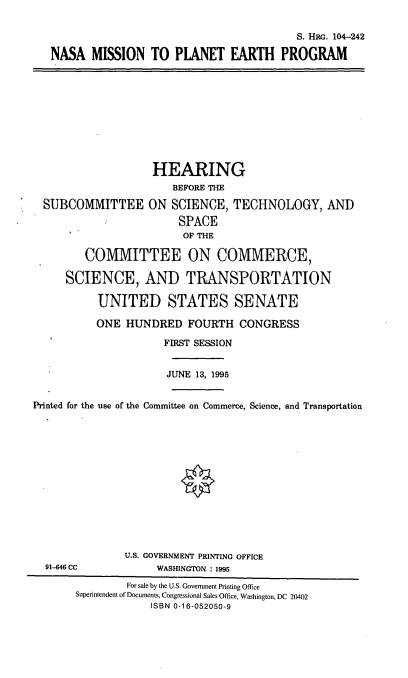 handle is hein.cbhear/mspep0001 and id is 1 raw text is: S. HRG. 104-242
NASA MISSION TO PIANET EARTH PROGRAM

HEARING
BEFORE THE
SUBCOMMITTEE ON SCIENCE, TECHNOLOGY, AND
SPACE
OF THE
COMMITTEE ON COMMERCE,
SCIENCE, AND TRANSPORTATION
UNITED STATES SENATE
ONE HUNDRED FOURTH CONGRESS
FIRST SESSION
JUNE 13, 1995
Printed for the use of the Committee on Commerce, Science, and Transportation
U.S. GOVERNMENT PRINTING OFFICE
91-646 CC             WASHINGTON : 1995
For sale by the U.S. Government Printing Office
Superintendent of Documents, Congressional Sales Office, Washington, DC 20402
ISBN 0-16-052050-9


