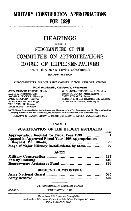handle is hein.cbhear/mtcai0001 and id is 1 raw text is: MILITARY CONSTRUCTION APPROPRIATIONS
FOR 1999
HEARINGS
BEFORE A
SUBCOMMITTEE OF THE
COMMITTEE ON APPROPRIATIONS
HOUSE OF REPRESENTATIVES
ONE HUNDRED FIFTH CONGRESS
SECOND SESSION
SUBCOMMITTEE ON MILITARY CONSTRUCTION APPROPRIATIONS
RON PACKARD, California, Chairman
JOHN EDWARD PORTER, Illinois     W. G. (BILL) HEFNER, North Carolina
DAVID L. HOBSON, Ohio            JOHN W. OLVER, Massachusetts
ROGER F. WICKER, Mississippi     CHET EDWARDS, Texas
JACK KINGSTON, Georgia           ROBERT E. (BUD) CRAMER, JR., Alabama
MIKE PARKER, Mississippi         NORMAN D. DICKS, Washington
TODD TIAHRT, Kansas
ZACH WAMP, Tennessee
NOTE: Under Committee Rules, Mr. Livingston, as Chairman of the Full Committee, and Mr. Obey, as Ranking
Minority Member of the Full Committee, are authorized to sit as Members of all Subcommittees.
ELIZABETH C. DAWSON, HENRY E. MOORE, and MARY C. ARNOLD, Subcommittee Staff
PART 1
JUSTIFICATION OF THE BUDGET ESTIMATES
Page
Appropriation Request for Fiscal Year 1999 ............        1
Appendix: Approved Fiscal Year 1998 Appropriation
Request (P.L. 105-45)       ....................... ....... 29
Maps of Major Military Installations, by State ................ 67
ARMY
Military Construction        ..............................  147
Family Housing           ...................................  419
Homeowners Assistance Fund         .......................  527
RESERVE COMPONENTS
Army National Guard                      .............................. 535
Army Reserve                          .................................... 599
U.S. GOVERNMENT PRINTING OFFICE
46-3420                 WASHINGTON: 1998

For sale by the U.S. Government Printing Office
Superintendent of Documents, Congressional Sales Office, Washington, DC 20402
ISBN 0-16-056260-0


