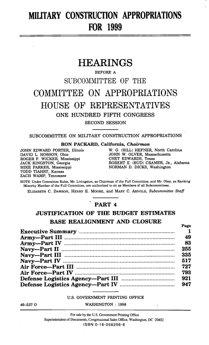 handle is hein.cbhear/mtcaiv0001 and id is 1 raw text is: MILITARY CONSTRUCTION APPROPRIATIONS
FOR 1999
HEARINGS
BEFORE A
SUBCOMMITTEE OF THE
COMMITTEE ON APPROPRIATIONS
HOUSE OF REPRESENTATIVES
ONE HUNDRED FIFTH CONGRESS
SECOND SESSION
SUBCOMMITTEE ON MILITARY CONSTRUCTION' APPROPRIATIONS
RON PACKARD, California, Chairman
JOHN EDWARD PORTER, Illinois         W. G. (BILL) HEFNER, North Carolina
DAVID L. HOBSON, Ohio                JOHN W. OLVER, Massachusetts
ROGER F. WICKER, Mississippi         CHET EDWARDS, Texas
JACK KINGSTON, Georgia               ROBERT E. (BUD) CRAMER, JR., Alabama
MIKE PARKER, Mississippi             NORMAN D. DICKS, Washington
TODD TIAHRT, Kansas
ZACH WAMP, Tennessee
NOTE: Under Committee Rules, Mr. Livingston, as Chairman of the Full Committee, and Mr. Obey, as Ranking
Minority Member of the Full Committee, are authorized to sit as Members of all Subcommittees.
ELIZABETH C. DAWSON, HENRY E. MOORE, and MARY C. ARNOLD, Subcommittee Staff
PART 4
JUSTIFICATION OF THE BUDGET ESTIMATES
BASE REALIGNMENT AND CLOSURE
Page
Executive   Sum  m  ary  ...............................................................  1
Arm  y-P art  III  .........................................................................  49
Arm  y-  P art  IV   ..........................................................................  83
N avy-P  art  II  ............................................................................  255
N avy-P  art  III  ..........................................................................  335
N avy-  P art  IV   ...........................................................................  517
Air  Force-  Part  III  ..................................................................  727
Air  Force-  Part  IV  ...................................................................  793
Defense Logistics Agency-Part III ....................................  921
Defense Logistics Agency-Part IV .....................................  947
U.S. GOVERNMENT PRINTING OFFICE
46-5370                    WASHINGTON: 1998
For sale by the U.S. Government Printing Office
Superintendent of Documents, Congressional Sales Office, Washington, DC 20402
ISBN 0-16-056206-6


