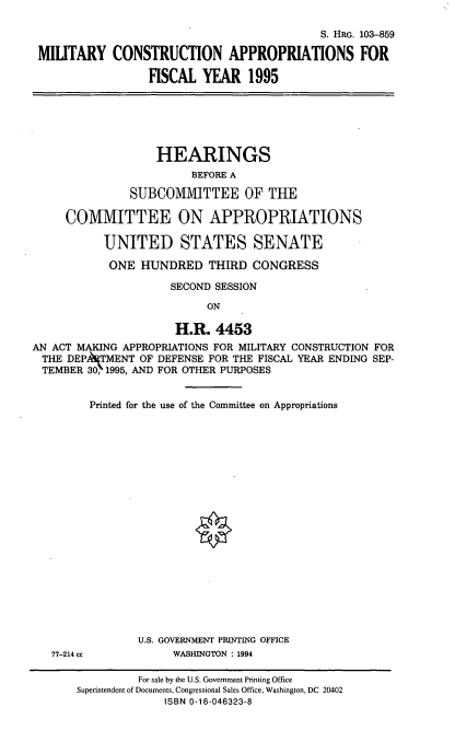 handle is hein.cbhear/mtcapv0001 and id is 1 raw text is: S. HRG. 103-859
MILITARY CONSTRUCTION APPROPRIATIONS FOR
FISCAL YEAR 1995

HEARINGS
BEFORE A
SUBCOMMITTEE OF THE
COMMITTEE ON APPROPRIATIONS
UNITED STATES SENATE
ONE HUNDRED THIRD CONGRESS
SECOND SESSION
ON
H.R. 4453
AN ACT MAKING APPROPRIATIONS FOR MILITARY CONSTRUCTION FOR
THE DEPNTMENT OF DEFENSE FOR THE FISCAL YEAR ENDING SEP-
TEMBER 30, 1995, AND FOR OTHER PURPOSES
Printed for the use of the Committee on Appropriations

77-214 cc

U.S. GOVERNMENT PRINTING OFFICE
WASHINGTON : 1994

For sale by the U.S. Government Printing Office
Superintendent of Documents, Congressional Sales Office, Washington, DC 20402
ISBN 0-16-046323-8


