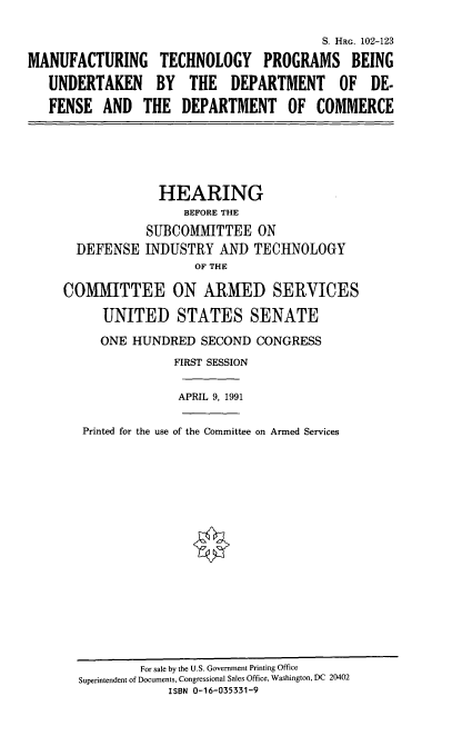 handle is hein.cbhear/mtpdod0001 and id is 1 raw text is: S. HRG. 102-123
MANUFACTURING TECHNOLOGY PROGRAMS BEING
UNDERTAKEN BY THE DEPARTMENT OF DE-
FENSE AND THE DEPARTMENT OF COMMERCE
HEARING
BEFORE THE
SUBCOMMITTEE ON
DEFENSE INDUSTRY AND TECHNOLOGY
OF THE
COMMITTEE ON ARMED SERVICES
UNITED STATES SENATE
ONE HUNDRED SECOND CONGRESS
FIRST SESSION
APRIL 9, 1991
Printed for the use of the Committee on Armed Services

For sale by the U.S. Government Printing Office
Superintendent of Documents, Congressional Sales Office, Washington, DC 20402
ISBN 0-16-035331-9


