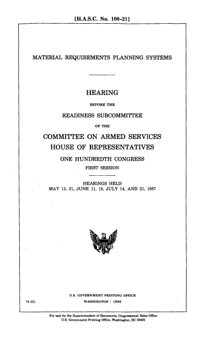 handle is hein.cbhear/mtrqu0001 and id is 1 raw text is: [H.A.S.C. No. 100-211

MATERIAL REQUIREMENTS PLANNING SYSTEMS
HEARING
BEFORE THE
READINESS SUBCOMMITTEE
OF THE
COMMITTEE ON ARMED SERVICES
HOUSE OF REPRESENTATIVES
ONE HUNDREDTH CONGRESS
FIRST SESSION
HEARINGS HELD
MAY 13, 21, JUNE 11, 18, JULY 14, AND 21, 1987

U.S. GOVERNMENT PRINTING OFFICE
WASHINGTON: 1988

79-321

For sale by the Superintendent of Documents, Congressional Sales Office
U.S. Government Printing Office, Washington, DC 20402



