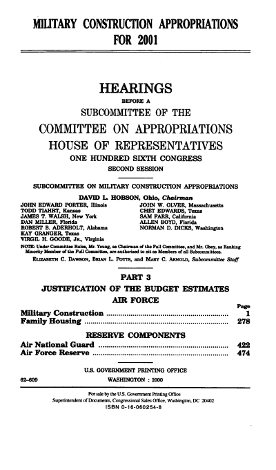 handle is hein.cbhear/mtycaiii0001 and id is 1 raw text is: MIUTARY CONSTRUCTION APPROPRIATIONS
FOR 2001
HEARINGS
BEFORE A
SUBCOMMITTEE OF THE
COMMITTEE ON APPROPRIATIONS
HOUSE OF REPRESENTATIVES
ONE HUNDRED SIXTH CONGRESS
SECOND SESSION
SUBCOMMITTEE ON MULITARY CONSTRUCTION APPROPRIATIONS
DAVID L HOBSON, Ohio, Chairnan
JOHN EDWARD PORTER, Illinois        JOHN W. OLVER, Massachusetts
TODD TIAHRT, Kansas                 CHET EDWARDS, Texas
JAMES T. WALSH, New York            SAM FARR, California
DAN MILLER, Florida                 ALLEN BOYD, Florida
ROBERT B. ADERHOLT, Alabama         NORMAN D. DICKS, Washington
KAY GRANGER, Texas
VIRGIL H. GOODE, Ja., Virginia
NOTE: Under Committee Rules, Mr. Young, as Chairman of the Full Committee, and Mr. Obey, as Ranking
Minority Member of the Full Committee, are authorized to sit as Members of all Subcommittees.
ELImABErH C. DAWsON, BRIAN L. Pows, and MARY C. ARNoLD, Subcommittee Staff
PART 3
JUSTIFICATION OF THE BUDGET ESTIMATES
AIR FORCE
Page
M ilitary  Construction   .............................................................  I
Fam  ily  H ousing  ........................................................................  278
RESERVE COMPONENTS
Air  National Guard     .................................................................  422
Air  Force  Reserve   ....................................................................  474
U.S. GOVERNMENT PRINTING OFFICE
62-609                    WASHINGTON : 2000
For sale by the U.S. Government Printing Office
Superintendent of Documents, Congressional Sales Office, Washington, DC 20402
ISBN 0-16-060254-8


