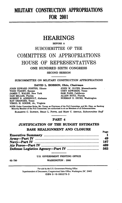handle is hein.cbhear/mtycaiv0001 and id is 1 raw text is: MIUTARY CONSTRUCTION APPROPRIATIONS
FOR 2001
HEARINGS
BEFORE A
SUBCOMMITTEE OF THE
COMMITTEE ON APPROPRIATIONS
HOUSE OF REPRESENTATIVES
ONE HUNDRED SIXTH CONGRESS
SECOND SESSION
SUBCOMMITTEE ON MILITARY CONSTRUCTION APPROPRIATIONS
DAVID L. HOBSON, Ohio, Chairman
JOHN EDWARD PORTER, Illinois       JOHN W. OLVER, Massachusetts
TODD TIAHRT, Kansas                CHET EDWARDS, Texas
JAMES T. WALSH, New York           SAM FARR, California
DAN MILLER, Florida                ALLEN BOYD, Florida
ROBERT B. ADERHOLT, Alabama        NORMAN D. DICKS, Washington
KAY GRANGER, Texas
VIRGIL H. GOODE, JR., Virginia
NOTE: Under Committee Rules, Mr. Young, as Chairman of the Full Committee, and Mr. Obey, as Ranking
Minority Member of the Full Committee, are authorized to sit as Members of all Subcommittees.
ELIZABETH C. DAWSON, BRIAN L. PoTrs, and MARY C. ARNOLD, Subcommittee Staff
PART 4
JUSTIFICATION OF THE BUDGET ESTIMATES
BASE REALIGNMENT AND CLOSURE
Page
Executive  Sum  m ary  ................................................................  1
Arm  y -Part  IV   ..........................................................................  49
N avy-  Part  IV   ...........................................................................  187
Air  Force-  Part  IV  ...................................................................  469
Defense Logistics Agency-Part V .....................................  563
U.S. GOVERNMENT PRINTING OFFICE
62-790                   WASHINGTON : 2000
For sale by the U.S. Government Printing Office
Superintendent of Documents, Congressional Sales Office, Washington, DC 20402
ISBN 0-16-060279-3


