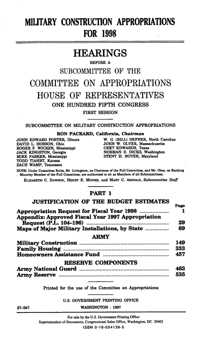 handle is hein.cbhear/mtycapi0001 and id is 1 raw text is: MIUTARY CONSTRUCTION APPROPRIATIONS
FOR 1998
HEARINGS
BEFORE A
SUBCOMMITTEE OF THE
COMMITTEE ON APPROPRIATIONS
HOUSE OF REPRESENTATIVES
ONE HUNDRED FIFTH CONGRESS
FIRST SESSION
SUBCOMMITTEE ON MILITARY CONSTRUCTION APPROPRIATIONS
RON PACKARD, California, Chairman
JOHN EDWARD PORTER, Illinois        W. G. (BILL) HEFNER, North Carolina
DAVID L. HOBSON, Ohio               JOHN W. OLVER, Massachusetts
ROGER F. WICKER, Mississippi        CHET EDWARDS, Texas
JACK KINGSTON, Georgia              NORMAN D. DICKS, Washington
MIKE PARKER, Mississippi            STENY H. HOYER, Maryland
TODD TIAHRT, Kansas
ZACH WAMP, Tennessee
NOTE: Under Committee Rules, Mr. Livingston, as Chairman of the Full Committee, and Mr. Obey, as Ranking
Minority Member of the Full Committee, ae authorized to sit as Members of all Subcommittees.
ELIZABETH C. DAWSON, HENRY E. MOORE, and MARY C. ARNoLD, Subcommittee Staff
PART 1
JUSTIFICATION OF THE BUDGET ESTIMATES
Page
Appropriation Request for Fiscal Year 1998 ....................     1
Appendix: Approved Fiscal Year 1997 Appropriation
Request (P.L. 104-196)    ........................................................  29
Maps of Major Military Installations, by State ................   69
ARMY
M ilitary  Construction   .............................................................  149
Fam  ily  H ousing  ........................................................................  333
Homeowners Assistance Fund .............................................  457
RESERVE COMPONENTS
Arm  y  National Guard    .............................................................  463
Arm  y  Reserve  ...........................................................................  535
Printed for the use of the Committee on Appropriations
U.S. GOVERNMENT PRINTING OFFICE
37-947                    WASHINGTON : 1997
For sale by the U.S. Government Printing Office
Superintendent of Documents, Congressional Sales Office, Washington, DC 20402
ISBN 0-16-054139-5


