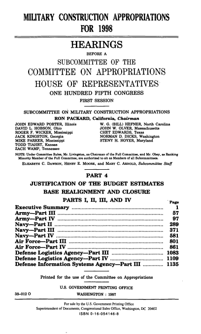 handle is hein.cbhear/mtycapiv0001 and id is 1 raw text is: MIUTARY CONSTRUCTION APPROPRIATIONS
FOR 1998
HEARINGS
BEFORE A
SUBCOMMITTEE OF THE
COMMITTEE ON APPROPRIATIONS
HOUSE OF REPRESENTATIVES
ONE HUNDRED FIFTH CONGRESS
FIRST SESSION
SUBCOMMITTEE ON MILITARY CONSTRUCTION APPROPRIATIONS
RON PACKARD, California, Chairman
JOHN EDWARD PORTER, Illinois       W. G. (BILL) HEFNER, North Carolina
DAVID L. HOBSON, Ohio              JOHN W. OLVER, Massachusetts
ROGER F. WICKER, Mississippi       CHET EDWARDS, Texas
JACK KINGSTON, Georgia             NORMAN D. DICKS, Washington
MIKE PARKER, Mississippi           STENY H. HOYER, Maryland
TODD TIAHRT, Kansas
ZACH WAMP, Tennessee
NOTE: Under Committee Rules, Mr. Livingston, as Chairman of the Full Committee, and Mr. Obey, as Ranking
Minority Member of the Full Committee, are authorized to sit as Members of all Subcommittees.
ELIZABETH C. DAWSON, HENRY E. MOORE, and MARY C. ARNoLD, Subcommittee Staff
PART 4
JUSTIFICATION OF THE BUDGET ESTIMATES
BASE REALIGNMENT AND CLOSURE
PARTS I, I, I, AND IV Pa
Executive Summary             .......................... .......  1
Army-Part III             ....................................   57
Army-Part IV             ....................................    97
Navy-Part I1            ..............................  ......  289
Navy-Part II.................................... 371
Navy-Part IV                           .................................... 581
Air Force-Part II           ..........................    ...... 801
Air Force-Part IV            ................................   861
Defense Logistics Agency-Part I             .................. 1083
Defense Logistics Agency-Part V             .................. 1109
Defense Information Systems Agency-Part I .............. 1135
Printed for the use of the Committee on Appropriations
U.S. GOVERNMENT PRINTING OFFICE
38-0120                  WASHINGTON: 1997
For sale by the U.S. Government Printing Office
Superintendent of Documents, Congressional Sales Office, Washington, DC 20402
ISBN 0-16-054146-8


