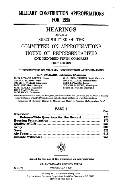 handle is hein.cbhear/mtycapv0001 and id is 1 raw text is: MILITARY CONSTRUCTION APPROPRIATIONS
FOR 1998
HEARINGS
BEFORE A
SUBCOMMITTEE OF TH
COMMITTEE ON APPROPItATIONS
HOUSE OF REPRESENTATINES
ONE HUNDRED FIFTH CONGRESS
FIRST SESSION
SUBCOMMITTEE ON MILITARY CONSTRUCTION APPROPRIATIONS
RON PACKARD, California, Chairman
JOHN EDWARD PORTER, Illinois          W. G. (BILL) HEFNER, North Carolina
DAVID L. HOBSON, Ohio                 JOHN W. OLVER, Massachusetts
ROGER F. WICKER, Mississippi          CHET EDWARDS, Texas
JACK KINGSTON, Georgia                NORMAN D. DICKS, Washington
MIKE PARKER, Mississippi              STENY H. HOYER, Maryland
TODD TIAHRT, Kansas
ZACH WAMP, Tennessee
NOTE: Under Committee Rules, Mr. Livingston, as Chairman of the Full Committee, and Mr. Obey, as Ranking
Minority Member of the Full Committee, are authorized to sit as Members of all Subcommittees.
ELIZABETH C. DAWSON, HENRY E. MOORE, and MARY C. ARNOLD, Subcommittee Staff
PART 5
Page
Overview                  ..........................................    1
Defense-Wide Questions for the Record .....................      123
Housing    Privatization    ............................................................  175
Q uality  of  Life  ...........................................................................  231
A rm y  ............................................................................................  337
N avy   ............................................................................................  52 1
A ir  F orce  ....................................................................................  615
Outside   W  itnesses  ....................................................................  751
Printed for the use of the Committee on Appropriations
U.S. GOVERNMENT PRINTING OFFICE
40-7170                     WASHINGTON: 1997
For sale by the U.S. Government Printing Office
Superintendent of Documents, Congressional Sales Office, Washington, DC 20402
ISBN 0-16-055058-0


