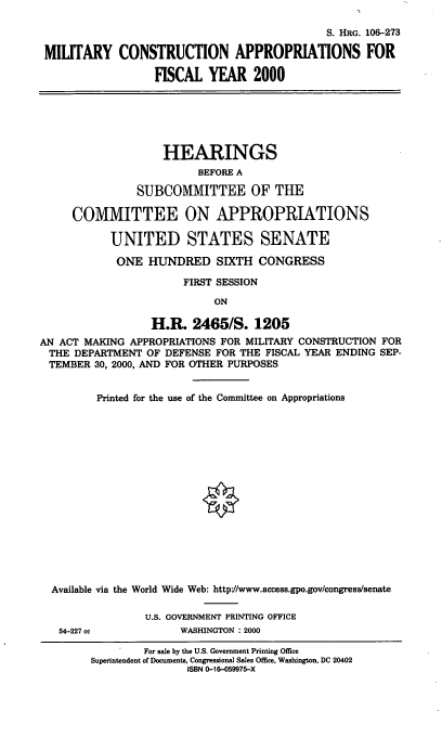 handle is hein.cbhear/mtycfym0001 and id is 1 raw text is: S. HRG. 106-273
MILITARY CONSTRUCTION APPROPRIATIONS FOR
FISCAL YEAR 2000
HEARINGS
BEFORE A
SUBCOMMITTEE OF THE
COMMITTEE ON APPROPRIATIONS
UNITED STATES SENATE
ONE HUNDRED SIXTH CONGRESS
FIRST SESSION
ON
H.R. 2465/S. 1205
AN ACT MAKING APPROPRIATIONS FOR MILITARY CONSTRUCTION FOR
THE DEPARTMENT OF DEFENSE FOR THE FISCAL YEAR ENDING SEP-
TEMBER 30, 2000, AND FOR OTHER PURPOSES
Printed for the use of the Committee on Appropriations
Available via the World Wide Web: http://www.access.gpo.gov/congress/senate
U.S. GOVERNMENT PRINTING OFFICE
54-227 cc           WASHINGTON : 2000
For sale by the U.S. Government Printing Office
Superintendent of Documents, Congressional Sales Office, Washington, DC 20402
ISBN 0-16-059975-X



