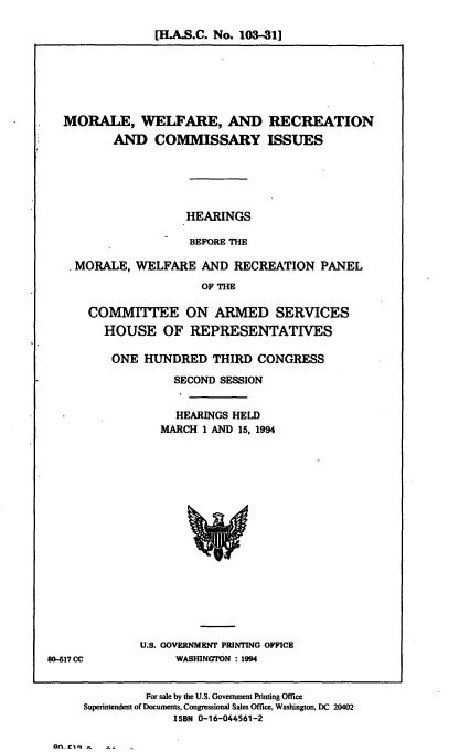 handle is hein.cbhear/mwrci0001 and id is 1 raw text is: [I.A.S.C. No. 103-31]

MORALE, WELFARE, AND
AND COMMISSARY

RECREATION
ISSUES

HEARINGS
BEFORE THE
MORALE, WELFARE AND RECREATION PANEL
OF THE
COMMITTEE ON ARMED SERVICES
HOUSE OF REPRESENTATIVES

ONE HUNDRED THIRD CONGRESS
SECOND SESSION
HEARINGS HELD
MARCH 1 AND 15, 1994

U.S. GOVERNMENT PRINTING OFFICE
WASWNGTON : 1994

80-617 CC

For sale by the U.S. Government Printing Office
Superintendent of Documents, Congressional Sales Office, Washington, DC 20402
ISBN 0-16-044561-2

Ofl C- -  -


