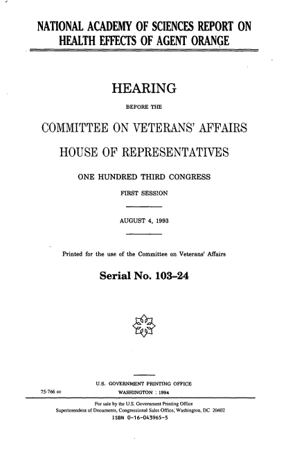 handle is hein.cbhear/nacrao0001 and id is 1 raw text is: NATIONAL ACADEMY OF SCIENCES REPORT ON
HEALTH EFFECTS OF AGENT ORANGE

HEARING
BEFORE THE
COMMITTEE ON VETERANS' AFFAIRS
HOUSE OF REPRESENTATIVES
ONE HUNDRED THIRD CONGRESS
FIRST SESSION
AUGUST 4, 1993
Printed for the use of the Committee on Veterans' Affairs
Serial No. 103-24
U.S. GOVERNMENT PRINTING OFFICE
75-766 cc             WASHINGTON : 1994
For sale by the U.S. Government Printing Office
Superintendent of Documents, Congressional Sales Office, Washington, DC 20402
ISBN 0-16-043965-5


