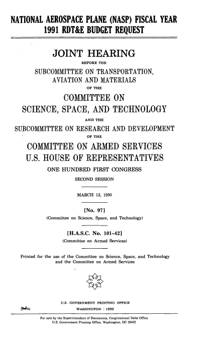 handle is hein.cbhear/napf0001 and id is 1 raw text is: NATIONAL AEROSPACE PLANE (NASP) FISCAL YEAR
1991 RDT&E BUDGET REQUEST

JOINT HEARING
BEFORE THE
SUBCOMMITTEE ON TRANSPORTATION,
AVIATION AND MATERIALS
OF THE
COMMITTEE ON
SCIENCE, SPACE, AND TECHNOLOGY
AND THE
SUBCOMMITTEE ON RESEARCH AND DEVELOPME
OF THE
COMMITTEE ON ARMED SERVICES
U.S. HOUSE OF REPRESENTATIVES
ONE HUNDRED FIRST CONGRESS

7-

NT

SECOND SESSION
MARCH 13, 1990
[No. 97]
(Committee on Science, Space, and Technology)
[H.A.S.C. No. 101-42]
(Committee on Armed Services)
Printed for the use of the Committee on Science, Space, and Technology
and the Committee on Armed Services

U.S. GOVERNMENT PRINTING OFFICE
WASHINGTON : 1990

#96

For sale by the Superintendent of Documents, Congressional Sales Office
U.S. Government Printing Office, Washington, DC 20402



