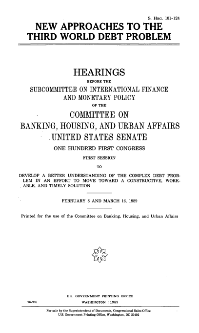 handle is hein.cbhear/naptwd0001 and id is 1 raw text is: S. HRG. 101-124
NEW APPROACHES TO THE
THIRD WORLD DEBT PROBLEM

HEARINGS
BEFORE THE
SUBCOMMITTEE ON INTERNATIONAL FINANCE
ANI) MONETARY POLICY
OF THE
COMMITTEE ON
BANKING, HOUSING, AND URBAN AFFAIRS
UNITED STATES SENATE
ONE HUNDRED FIRST CONGRESS
FIRST SESSION
TO
DEVELOP A BETTER UNDERSTANDING OF THE COMPLEX DEBT PROB-
LEM IN AN EFFORT TO MOVE TOWARD A CONSTRUCTIVE, WORK-
ABLE, AND TIMELY SOLUTION
FEBRUARY 8 AND MARCH 16, 1989
Printed for the use of the Committee on Banking, Housing, and Urban Affairs
U.S. GOVERNMENT PRINTING OFFICE

96-936

WASHINGTON : 1989

For sale by the Superintendent of Documents, Congressional Sales Office
U.S. Government Printing Office, Washington, DC 20402



