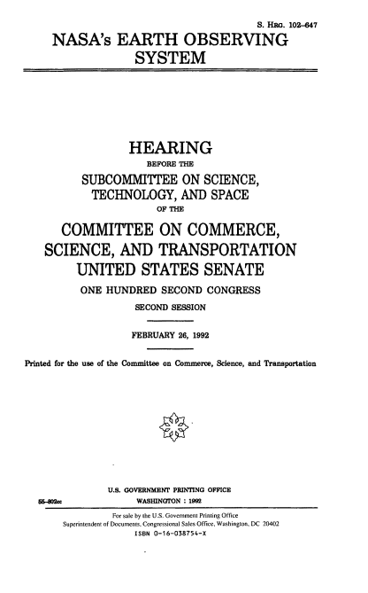 handle is hein.cbhear/nasaeos0001 and id is 1 raw text is: S. HRO. 102-647
NASA's EARTH OBSERVING
SYSTEM
HEARING
BEFORE THE
SUBCOMMITTEE ON SCIENCE,
TECHNOLOGY, AND SPACE
OF THE
COMMITTEE ON COMMERCE,
SCIENCE, AND TRANSPORTATION
UNITED STATES SENATE
ONE HUNDRED SECOND CONGRESS
SECOND SESSION
FEBRUARY 26, 1992
Printed for the use of the Committee on Commerce, Science, and Transportation
U.S. GOVERNMENT PRINTING OFFICE
56-82Mc             WASIUNGTON : 1992
For sale by the U.S. Government Printing Office
Superintendent of Documents, Congressional Sales Office, Washington, DC 20402
ISBN 0-16-038754-X


