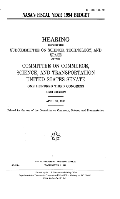 handle is hein.cbhear/nasaiv0001 and id is 1 raw text is: S. HRG. 103-59
NASA's HSCAL YEAR 1994 BUDGET

SUBCOMMITTEE

HEARING
BEFORE THE
ON SCIENCE, TECHNOLOGY, AND
SPACE
OF THE

COMMITTEE ON COMMERCE,
SCIENCE, AND TRANSPORTATION
UNITED STATES SENATE
ONE HUNDRED THIRD CONGRESS
FIRST SESSION
APRIL 20, 1993
Printed for the use of the Committee on Commerce, Science, and Transportation
U.S. GOVERNMENT PRINTING OFFICE
67-115cc               WASHINGTON : 1993
For sale by the U.S. Government Printing Office
Superintendent of Documents, Congressional Sales Office, Washington, DC  20402
ISBN 0-16-041118-1


