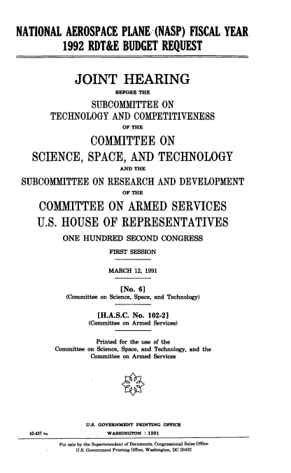 handle is hein.cbhear/naspr0001 and id is 1 raw text is: NATIONAL AEROSPACE PLANE (NASP) FISCAL YEAR
1992 RDT&E BUDGET REQUEST
JOINT HEARING
BEFORE THE
SUBCOMMITTEE ON
TECHNOLOGY AND COMPETITIVENESS
OF THE
COMMITTEE ON
SCIENCE, SPACE, AND TECHNOLOGY
AND THE
SUBCOMMITTEE ON RESEARCH AND DEVELOPMENT
OF THE
COMMITTEE ON ARMED SERVICES
U.S. HOUSE OF REPRESENTATIVES
ONE HUNDRED SECOND CONGRESS
FIRST SESSION
MARCH 12, 1991
[No. 6]
(Committee on Science, Space, and Technology)
[H.A.S.C. No. 102-2]
(Committee on Armed Services)
Printed for the use of the
Committee on Science, Space, and Technology, and the
Committee on Armed Services
U.S. GOVERNMENT PRINTING OFFICE
42-457±1            WASHINGTON : 1991
For sale by the Superintendent of Documents, Congressional Sales Office
U.S. Government Printing Office, Washington, DC 20402


