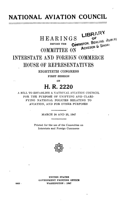 handle is hein.cbhear/natavc0001 and id is 1 raw text is: NATIONAL AVIATION COUNCIL
LIBVRARY(
HEARINGS                  OF
BEFORE THE  gggGTOR
COMMITTEE ON Ason
INTERSTATE AND FOREIGN COMMERCE
HOUSE OF REPRESENTATIVES
EIGHTIETH CONGRESS
FIRST SESSION
ON
H. R. 2220
A BILL TO ESTABLISH A NATIONAL AVIATION COUNCIL
FOR THE PURPOSE OF UNIFYING AND CLARI-
FYING NATIONAL POLICIES RELATING TO
AVIATION, AND FOR OTHER PURPOSES
MARCH 24 AND 25, 1947
Printed for the use of the Committee on
Interstate and Foreign Commerce
UNITED STATES
GOVERNMENT PRINTING OFFICE
60021 -         WASHINGTON : 1947


