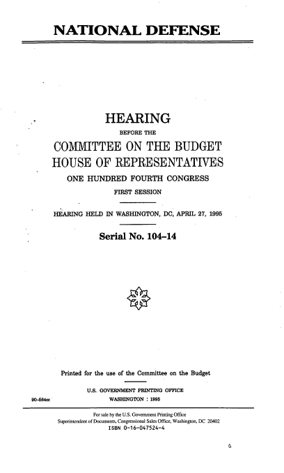 handle is hein.cbhear/natdef0001 and id is 1 raw text is: NATIONAL DEFENSE

HEARING
BEFORE THE
COMMITTEE ON THE BUDGET
HOUSE OF REPRESENTATIVES
ONE HUNDRED FOURTH CONGRESS
FIRST SESSION
HEARING HELD IN WASHINGTON, DC, APRIL 27, 1995
Serial No. 104-14

Printed for the use of the Committee on the Budget
U.S. GOVERNMENT PRINTING OFFICE
WASHINGTON : 1995

90-564cc

For sale by the U.S. Government Printing Office
Superintendent of Documents, Congressional Sales Office, Washington, DC 20402
ISBN 0-16-047524-4


