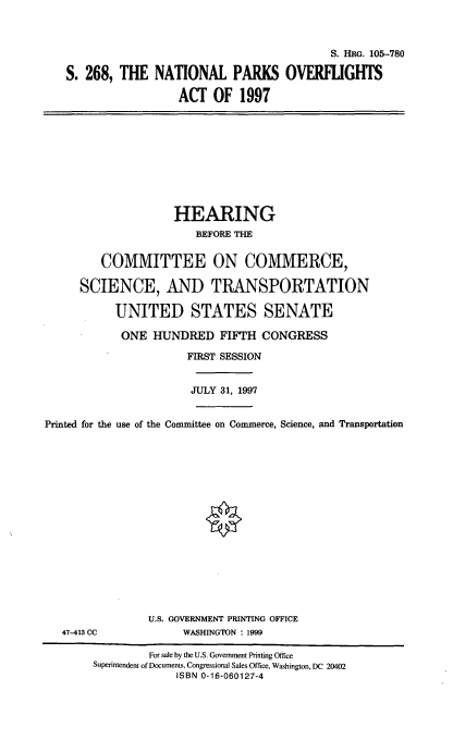 handle is hein.cbhear/natpoa0001 and id is 1 raw text is: S. HRG. 105--780
S. 268, THE NATIONAL PARKS OVERFLIGHTS
ACT OF 1997

HEARING
BEFORE THE
COMMITTEE ON COMMERCE,
SCIENCE, AND TRANSPORTATION
UNITED STATES SENATE
ONE HUNDRED FIFTH CONGRESS
FIRST SESSION
JULY 31, 1997
Printed for the use of the Committee on Commerce, Science, and Transportation

47-413 CC

U.S. GOVERNMENT PRINTING OFFICE
WASHINGTON : 1999

For sale by the U.S. Government Printing Office
Superintendent of Documents, Congressional Sales Office, Washington, DC 20402
ISBN 0-16-060127-4


