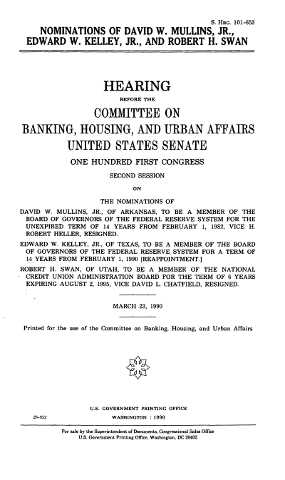 handle is hein.cbhear/ndwm0001 and id is 1 raw text is: S. HRo. 101-653
NOMINATIONS OF DAVID W. MULLINS, JR.,
EDWARD W. KELLEY, JR., AND ROBERT H. SWAN
HEARING
BEFORE THE
COMMITTEE ON
BANKING, HOUSING, AND URBAN AFFAIRS
UNITED STATES SENATE
ONE HUNDRED FIRST CONGRESS
SECOND SESSION
ON
THE NOMINATIONS OF
DAVID. W. MULLINS, JR., OF ARKANSAS, TO BE A MEMBER OF THE
BOARD OF GOVERNORS OF THE FEDERAL RESERVE SYSTEM FOR THE
UNEXPIRED TERM OF 14 YEARS FROM FEBRUARY 1, 1982, VICE H.
ROBERT HELLER, RESIGNED.
EDWARD W. KELLEY, JR., OF TEXAS, TO BE A MEMBER OF THE BOARD
OF GOVERNORS OF THE FEDERAL RESERVE SYSTEM FOR A TERM OF
14 YEARS FROM FEBRUARY 1, 1990 [REAPPOINTMENT.]
ROBERT H. SWAN, OF UTAH, TO BE A MEMBER OF THE NATIONAL
CREDIT UNION ADMINISTRATION BOARD FOR THE TERM OF 6 YEARS
EXPIRING AUGUST 2, 1995, VICE DAVID L. CHATFIELD, RESIGNED.
MARCH 23, 1990
Printed for the use of the Committee on Banking, Housing, and Urban Affairs
U.S. GOVERNMENT PRINTING OFFICE
28-92             WASHINGTON : 1990
For sale by the Superintendent of Documents, Congressional Sales Office
U.S. Government Printing Office, Washington, DC 20402


